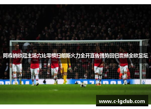 阿森纳欧冠主场六比零横扫朗斯火力全开宣告强势回归震撼全欧足坛